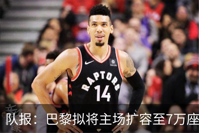 队报：巴黎拟将主场扩容至7万座，打造媲美欧洲豪门的现代化球场